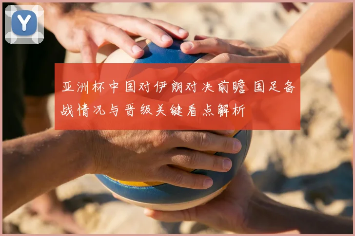 亚洲杯中国对伊朗对决前瞻 国足备战情况与晋级关键看点解析