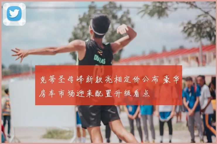 克蒂圣母峰新款亮相定价公布 豪华房车市场迎来配置升级看点
