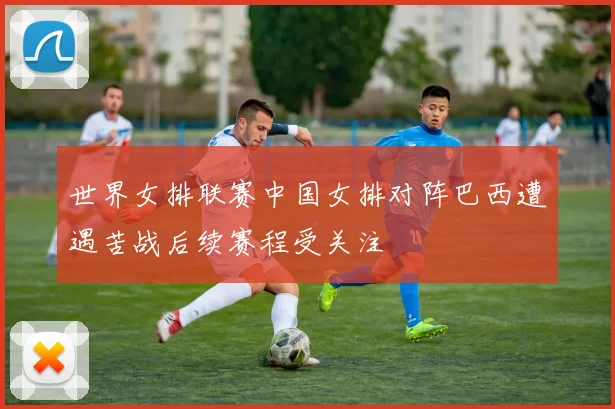 世界女排联赛中国女排对阵巴西遭遇苦战后续赛程受关注