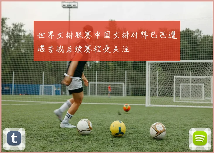 世界女排联赛中国女排对阵巴西遭遇苦战后续赛程受关注