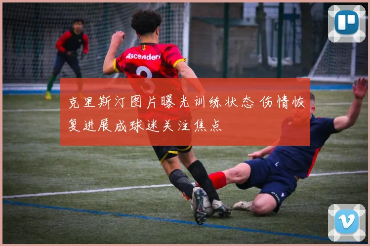 克里斯汀图片曝光训练状态 伤情恢复进展成球迷关注焦点